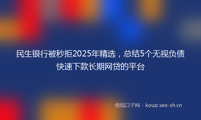 民生银行被秒拒2025年精选，总结5个无视负债快速下款长期网贷的平台
