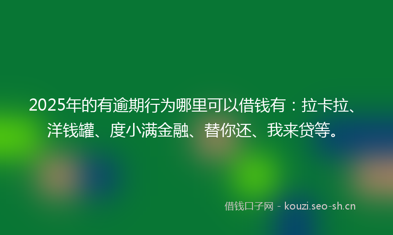 2025年的有逾期行为哪里可以借钱有：拉卡拉、洋钱罐、度小满金融、替你还、我来贷等。
