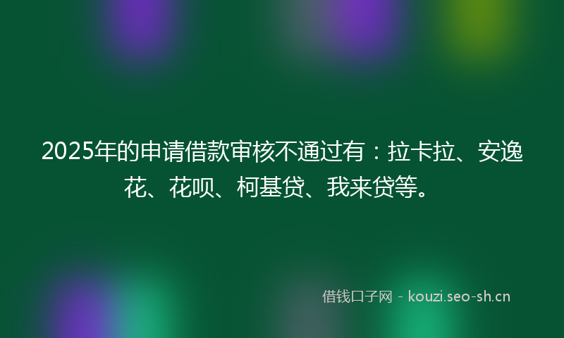 2025年的申请借款审核不通过有：拉卡拉、安逸花、花呗、柯基贷、我来贷等。