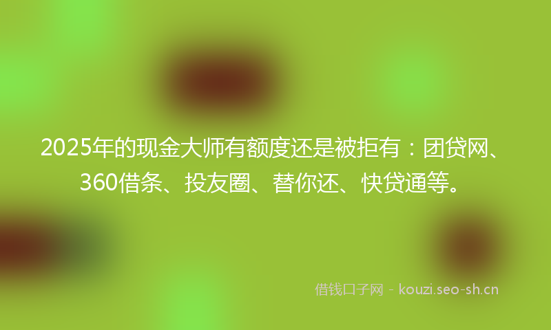 2025年的现金大师有额度还是被拒有：团贷网、360借条、投友圈、替你还、快贷通等。