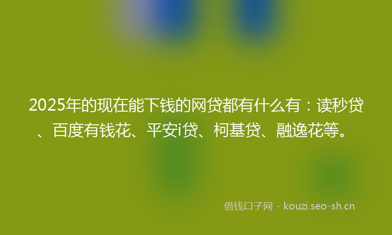 2025年的现在能下钱的网贷都有什么有：读秒贷、百度有钱花、平安i贷、柯基贷、融逸花等。