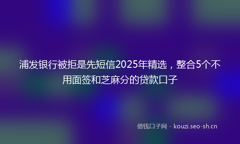浦发银行被拒是先短信2025年精选，整合5个不用面签和芝麻分的贷款口子