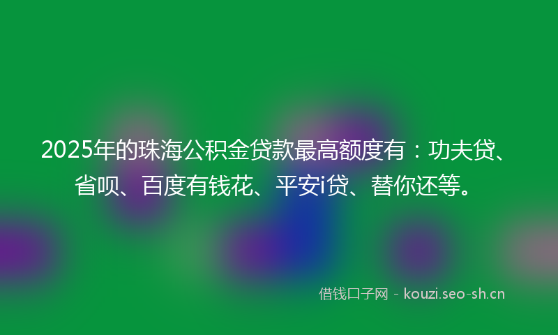 2025年的珠海公积金贷款最高额度有：功夫贷、省呗、百度有钱花、平安i贷、替你还等。