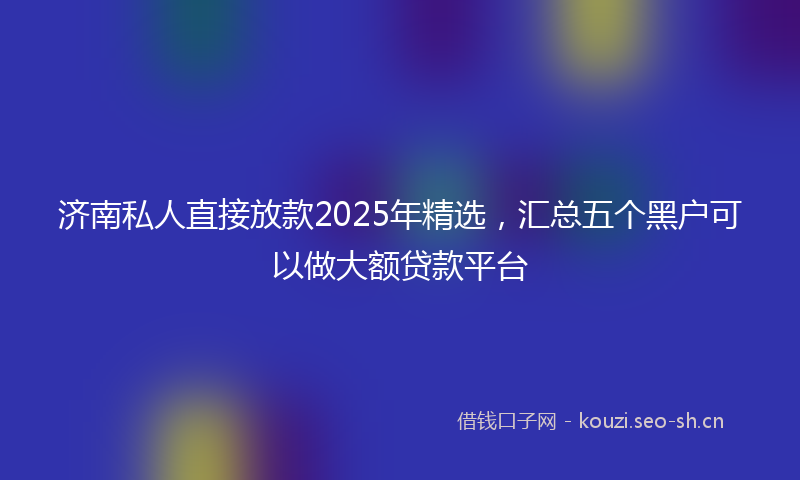 济南私人直接放款2025年精选，汇总五个黑户可以做大额贷款平台