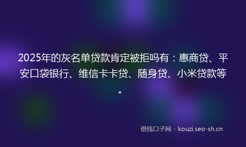2025年的灰名单贷款肯定被拒吗有：惠商贷、平安口袋银行、维信卡卡贷、随身贷、小米贷款等。