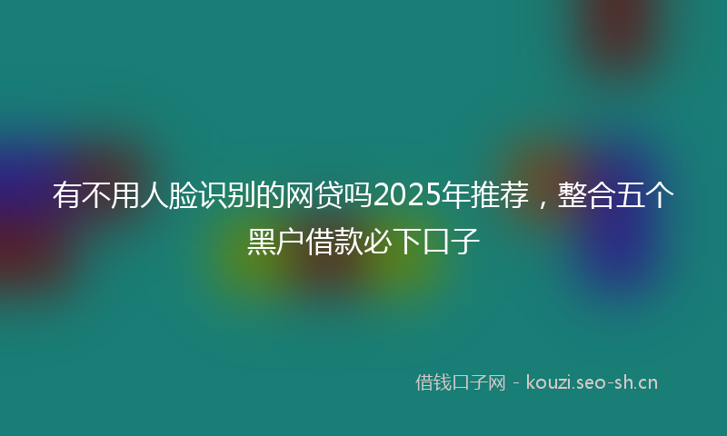 有不用人脸识别的网贷吗2025年推荐，整合五个黑户借款必下口子