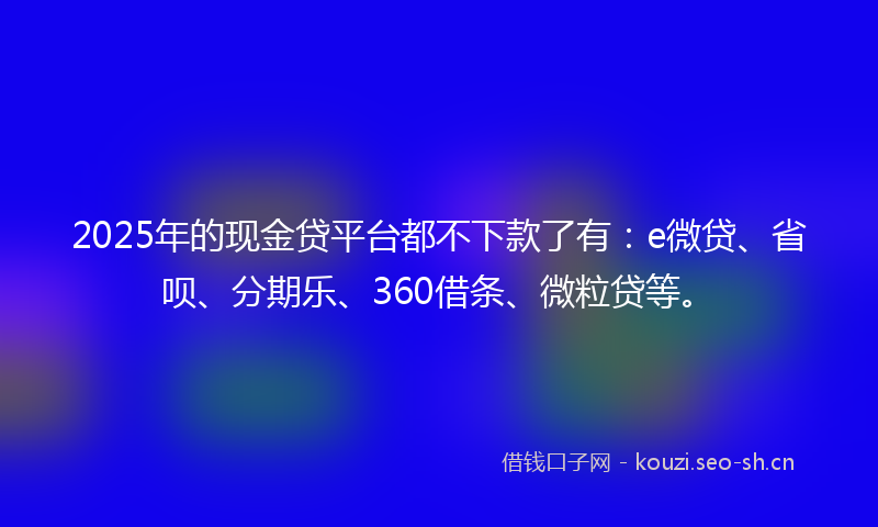 2025年的现金贷平台都不下款了有：e微贷、省呗、分期乐、360借条、微粒贷等。