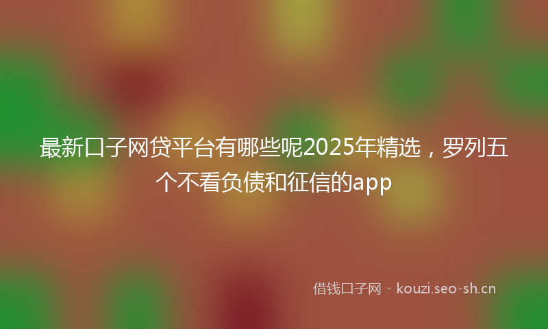 最新口子网贷平台有哪些呢2025年精选，罗列五个不看负债和征信的app