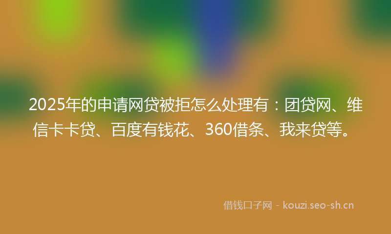 2025年的申请网贷被拒怎么处理有：团贷网、维信卡卡贷、百度有钱花、360借条、我来贷等。