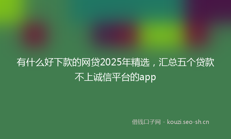 有什么好下款的网贷2025年精选，汇总五个贷款不上诚信平台的app