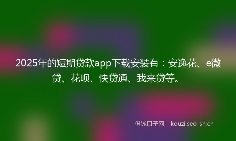 2025年的短期贷款app下载安装有：安逸花、e微贷、花呗、快贷通、我来贷等。