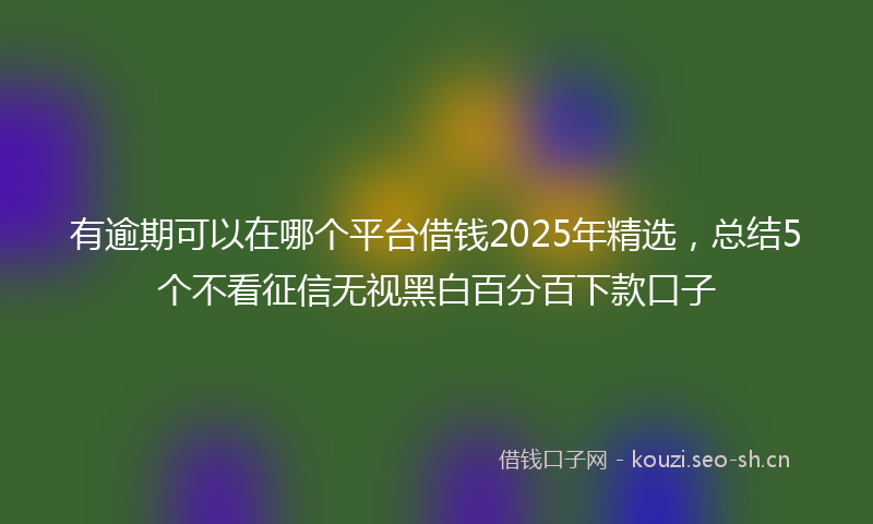 有逾期可以在哪个平台借钱2025年精选，总结5个不看征信无视黑白百分百下款口子