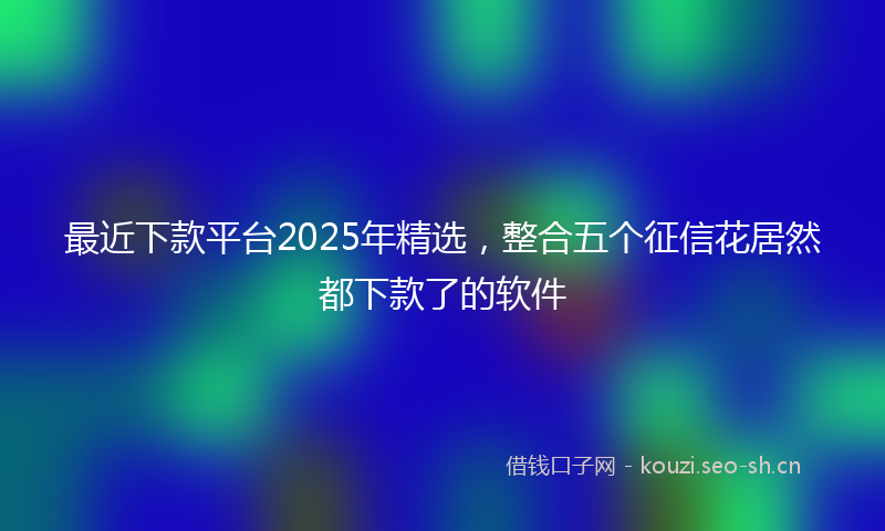 最近下款平台2025年精选，整合五个征信花居然都下款了的软件