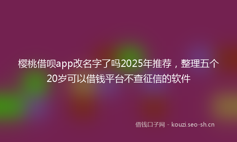 樱桃借呗app改名字了吗2025年推荐，整理五个20岁可以借钱平台不查征信的软件