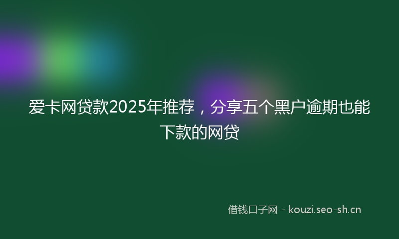 爱卡网贷款2025年推荐,分享五个黑户逾期也能下款的网贷