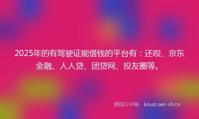2025年的有驾驶证能借钱的平台有：还呗、京东金融、人人贷、团贷网、投友圈等。