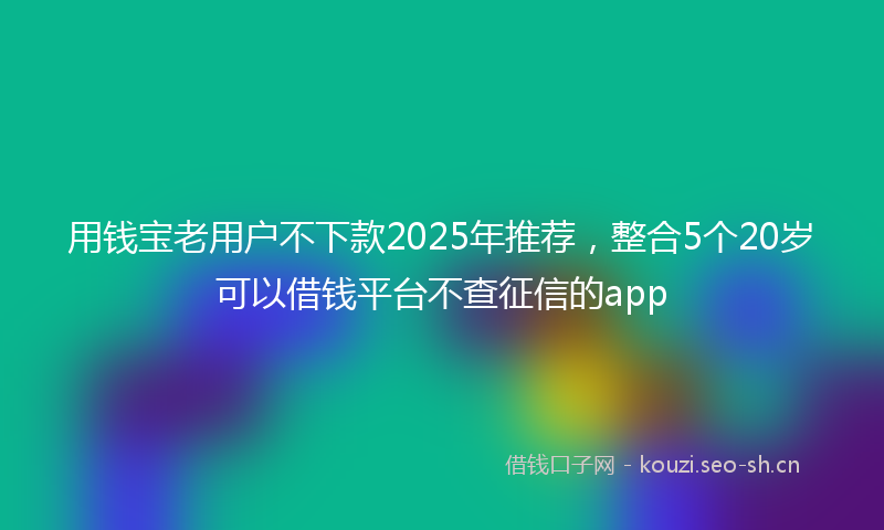 用钱宝老用户不下款2025年推荐，整合5个20岁可以借钱平台不查征信的app