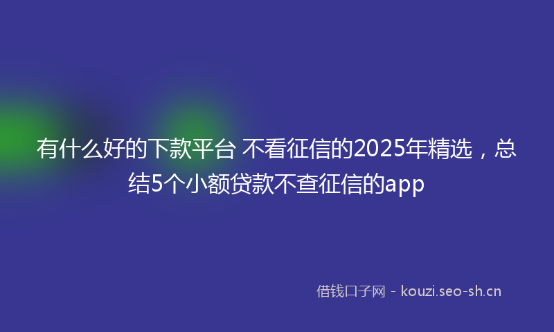 有什么好的下款平台 不看征信的2025年精选，总结5个小额贷款不查征信的app