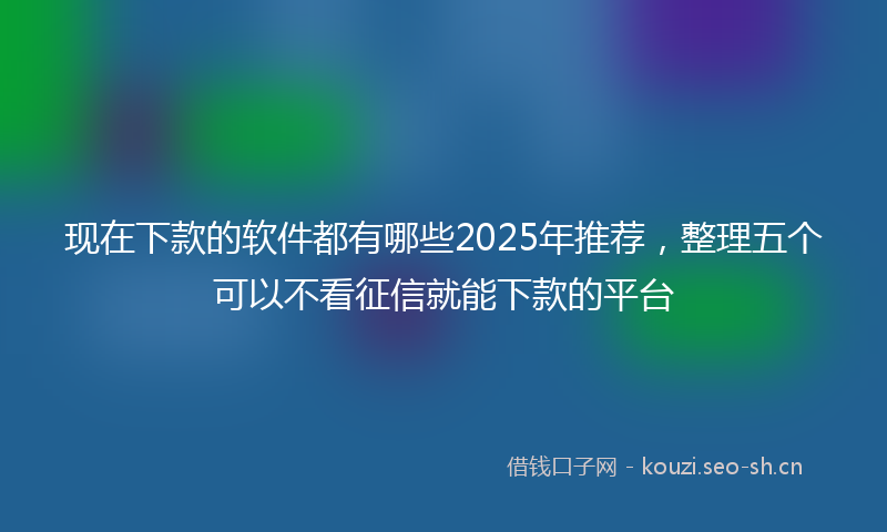 现在下款的软件都有哪些2025年推荐，整理五个可以不看征信就能下款的平台