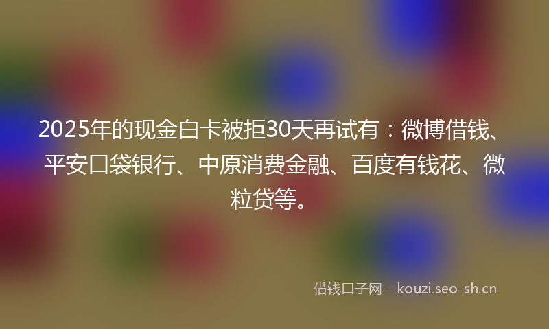 2025年的现金白卡被拒30天再试有：微博借钱、平安口袋银行、中原消费金融、百度有钱花、微粒贷等。