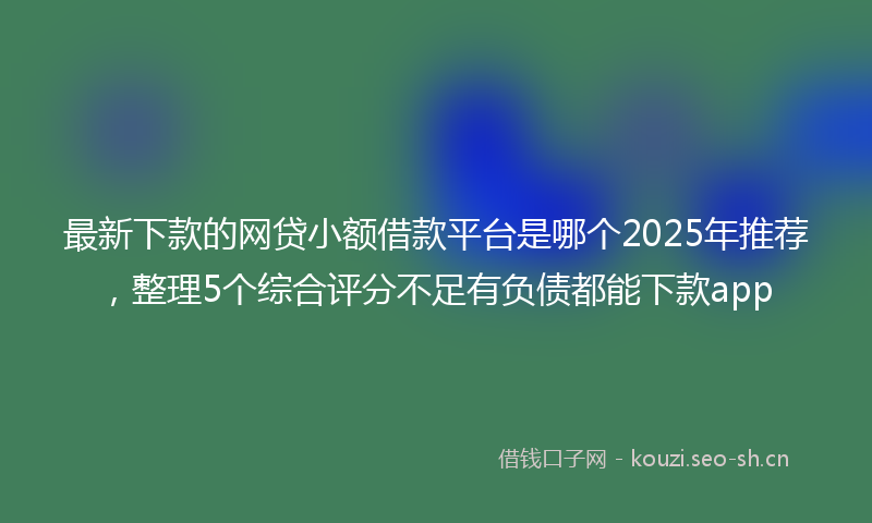 最新下款的网贷小额借款平台是哪个2025年推荐，整理5个综合评分不足有负债都能下款app