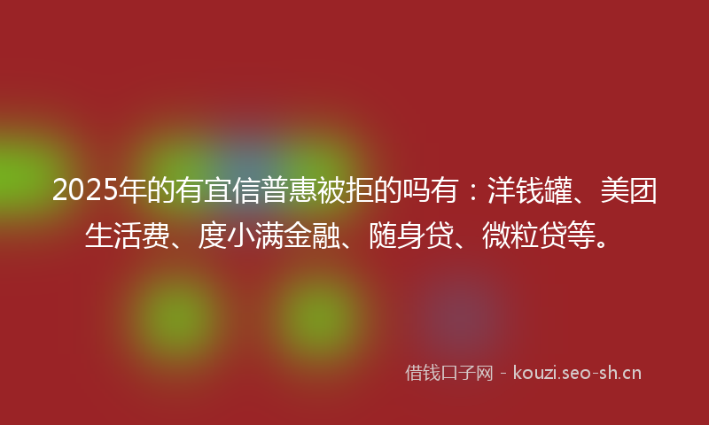 2025年的有宜信普惠被拒的吗有：洋钱罐、美团生活费、度小满金融、随身贷、微粒贷等。