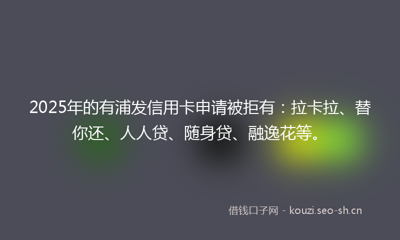 2025年的有浦发信用卡申请被拒有：拉卡拉、替你还、人人贷、随身贷、融逸花等。
