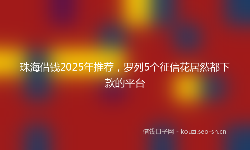 珠海借钱2025年推荐，罗列5个征信花居然都下款的平台