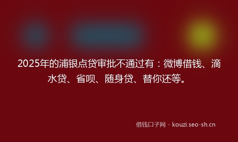 2025年的浦银点贷审批不通过有：微博借钱、滴水贷、省呗、随身贷、替你还等。