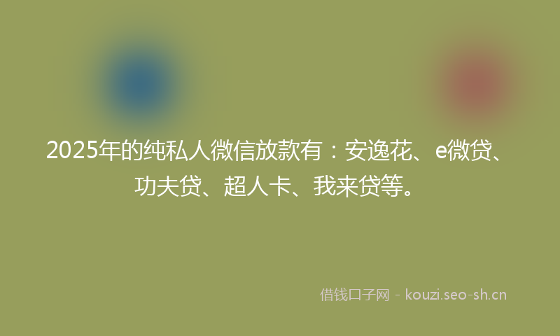 2025年的纯私人微信放款有：安逸花、e微贷、功夫贷、超人卡、我来贷等。
