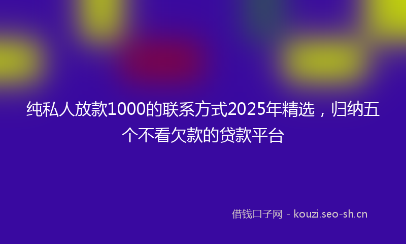 纯私人放款1000的联系方式2025年精选，归纳五个不看欠款的贷款平台