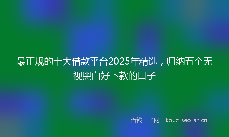 最正规的十大借款平台2025年精选，归纳五个无视黑白好下款的口子