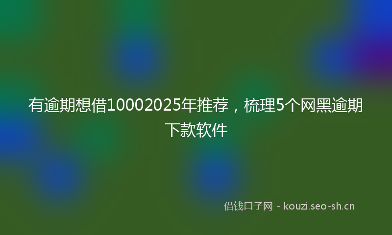 有逾期想借10002025年推荐，梳理5个网黑逾期下款软件
