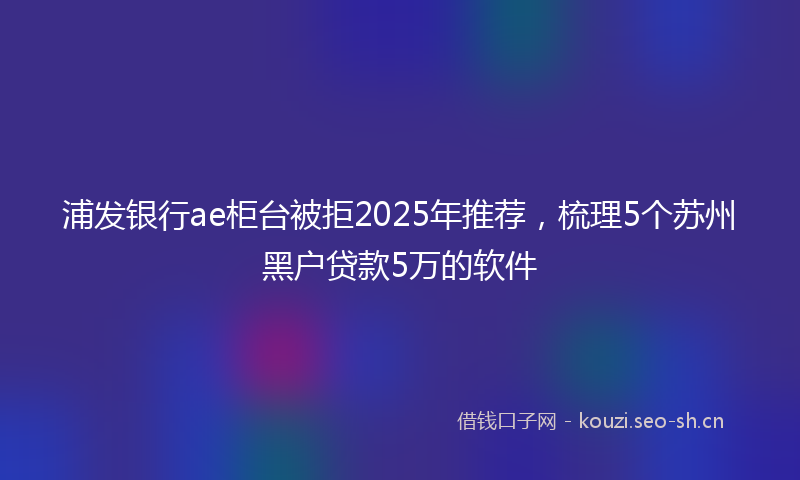 浦发银行ae柜台被拒2025年推荐，梳理5个苏州黑户贷款5万的软件