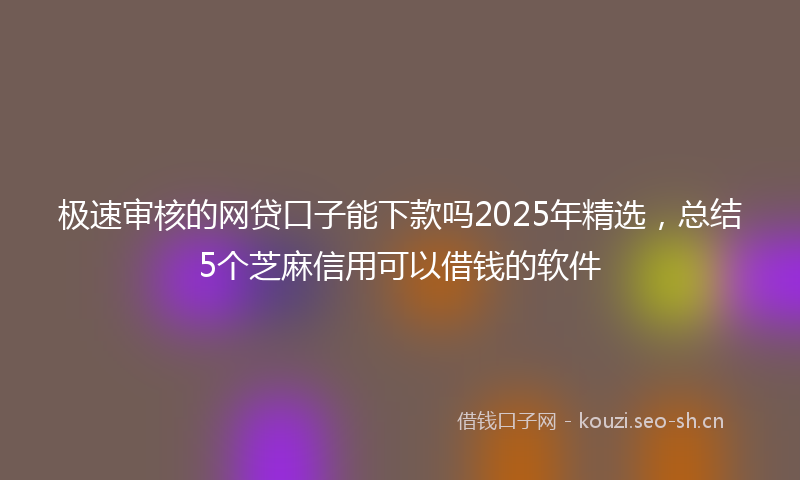 极速审核的网贷口子能下款吗2025年精选，总结5个芝麻信用可以借钱的软件