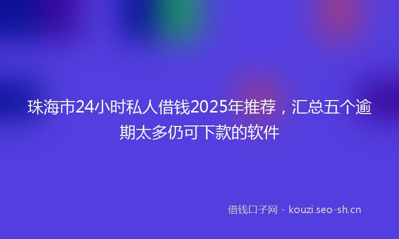 珠海市24小时私人借钱2025年推荐，汇总五个逾期太多仍可下款的软件