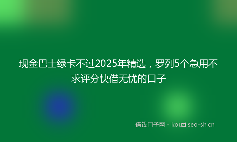 现金巴士绿卡不过2025年精选，罗列5个急用不求评分快借无忧的口子