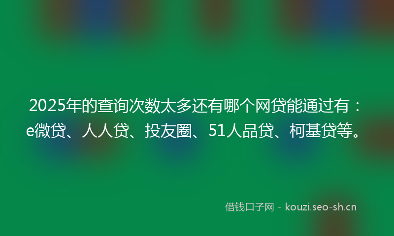 2025年的查询次数太多还有哪个网贷能通过有：e微贷、人人贷、投友圈、51人品贷、柯基贷等。