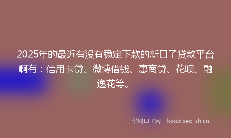 2025年的最近有没有稳定下款的新口子贷款平台啊有：信用卡贷、微博借钱、惠商贷、花呗、融逸花等。