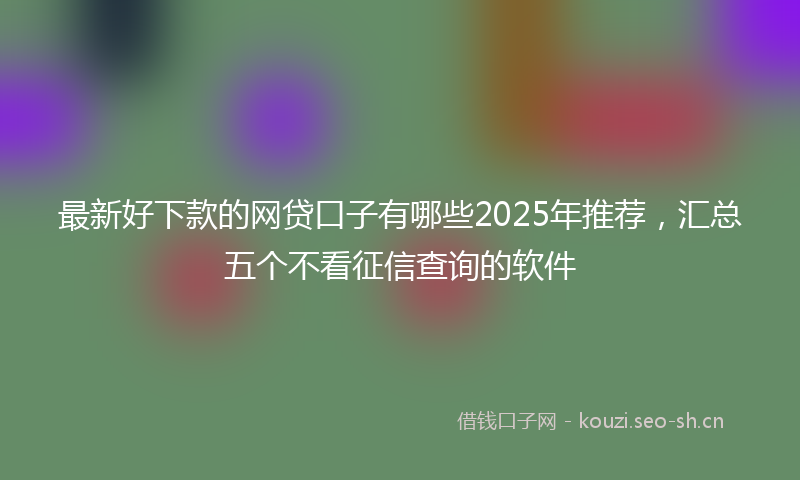最新好下款的网贷口子有哪些2025年推荐，汇总五个不看征信查询的软件