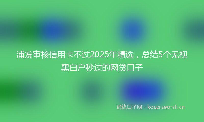 浦发审核信用卡不过2025年精选，总结5个无视黑白户秒过的网贷口子