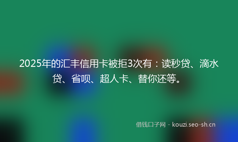 2025年的汇丰信用卡被拒3次有：读秒贷、滴水贷、省呗、超人卡、替你还等。