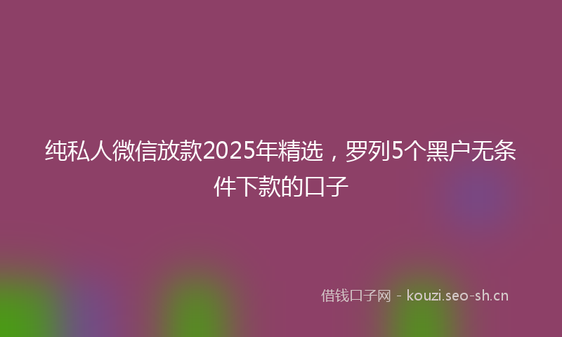 纯私人微信放款2025年精选,罗列5个黑户无条件下款的口子