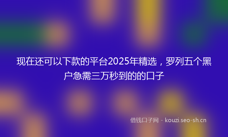 现在还可以下款的平台2025年精选,罗列五个黑户急需三万秒到的的口子