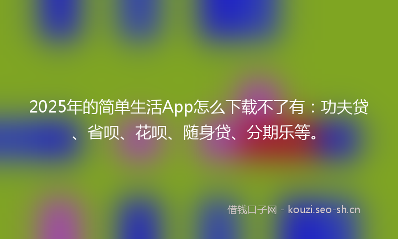 2025年的简单生活App怎么下载不了有：功夫贷、省呗、花呗、随身贷、分期乐等。