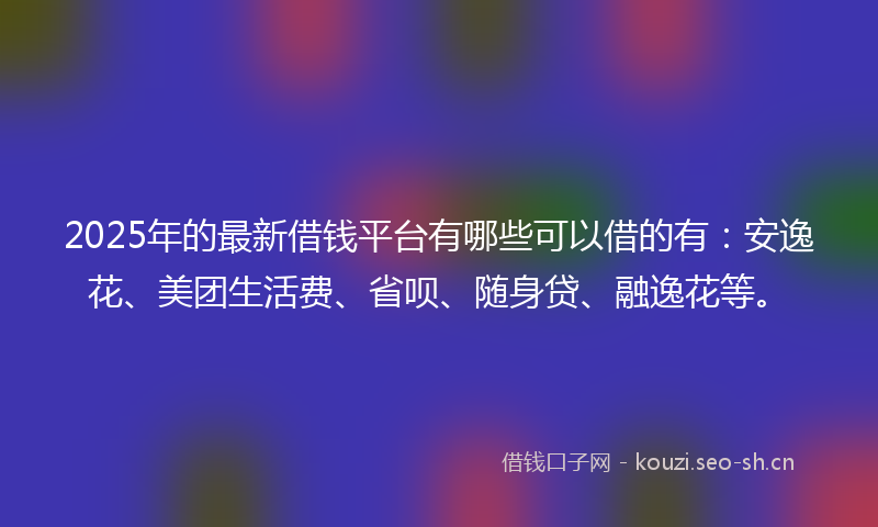 2025年的最新借钱平台有哪些可以借的有：安逸花、美团生活费、省呗、随身贷、融逸花等。