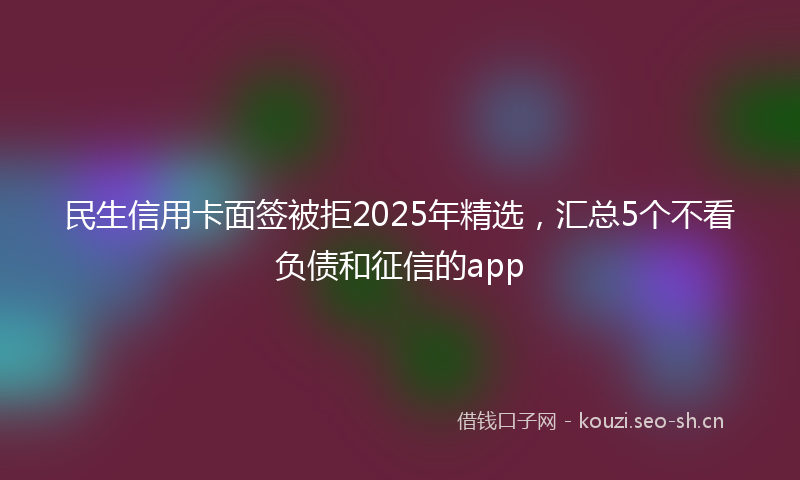 民生信用卡面签被拒2025年精选，汇总5个不看负债和征信的app