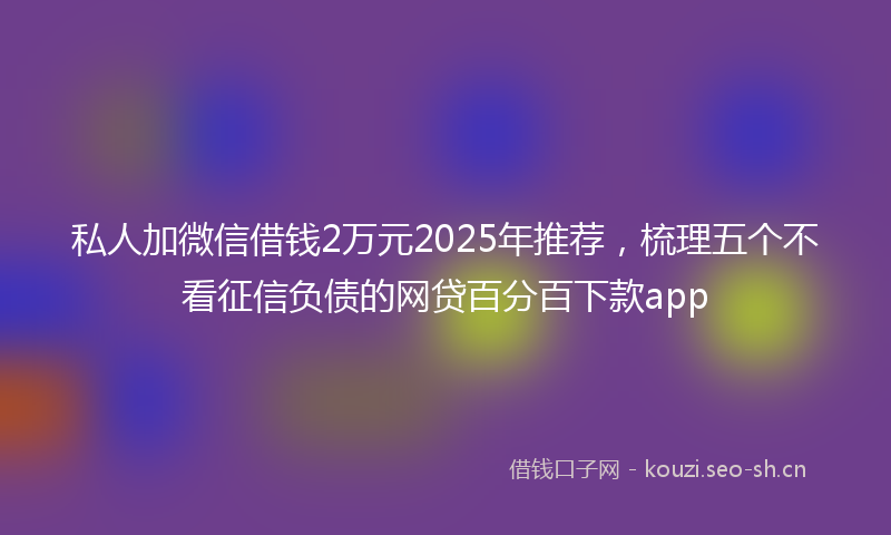 私人加微信借钱2万元2025年推荐，梳理五个不看征信负债的网贷百分百下款app