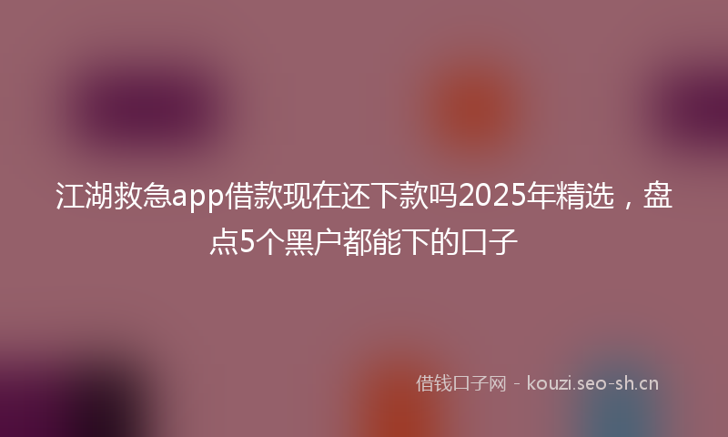 江湖救急app借款现在还下款吗2025年精选，盘点5个黑户都能下的口子