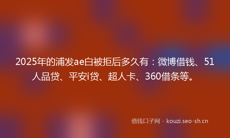 2025年的浦发ae白被拒后多久有：微博借钱、51人品贷、平安i贷、超人卡、360借条等。